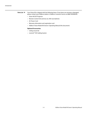 Page 14Introduction
1-4 Vidikron Vision Model 90 Owner’s Operating Manual
Parts List Your Vision 90 is shipped with the following items. If any items are missing or damaged, 
please contact your Vidikron dealer or Vidikron Customer Service at (888) 4VIDIKRON. 
 Vision 90 DLP Projector
Remote Control Unit and two (2), AAA-size batteries 
 AC Power Cord
 Warranty information and registration card
 Vidikron Vision Model 90 Owner’s Operating Manual (this document) 
Optional Accessories: 
 Ceiling mount kit
...
