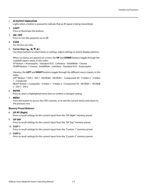 Page 19Controls and Functions
Vidikron Vision Model 90 Owner’s Operating Manual 2-5 
1.IR OUTPUT INDICATOR 
Lights when a button is pressed to indicate that an IR signal is being transmitted.
2.LIGHT  
Press to illuminate the buttons. 
3.ON / OFF 
Press to turn the projector on or off.
4.CODE 
For Service use only.
5.Cursor Keys (, , , )  
Use these buttons to select items or settings, adjust settings or switch display patterns. 
 
When no menus are present on-screen, the UP and DOWN buttons toggle through the...