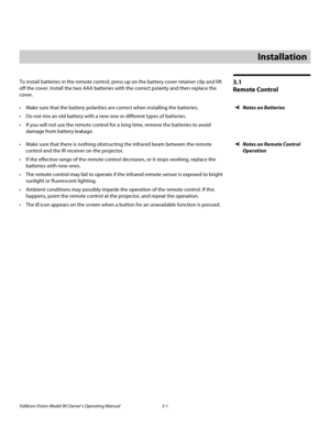 Page 21Vidikron Vision Model 90 Owner’s Operating Manual 3-1 
3.1 
Remote Control
To install batteries in the remote control, press up on the battery cover retainer clip and lift 
off the cover. Install the two AAA batteries with the correct polarity and then replace the 
cover. 
Notes on Batteries Make sure that the battery polarities are correct when installing the batteries.
 Do not mix an old battery with a new one or different types of batteries.
 If you will not use the remote control for a long time,...