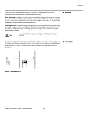 Page 29Installation
Vidikron Vision Model 90 Owner’s Operating Manual 3-9 
MountingThere are several methods for mounting the projector. Depending on your chosen 
installation, one method may be more suitable than another. 
Floor Mounting: In typical front and rear screen installations, the projector can be mounted 
to a secure and level surface such as a table or cart. Carts are useful when moving a projector 
during a presentation or from site to site. If possible, lock the wheels when it’s in position to...