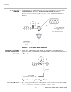 Page 34Installation
3-14 Vidikron Vision Model 90 Owner’s Operating Manual
RS-232 Controller 
Connection
Use a standard, 9-pin RS-232 cable to connect a PC or home theater control/automation 
system (if present) to the RS-232 CONTROL port on the Vision 90; see 
Figure 3-11. 
For more information about using this connection, refer to Serial Communications on 
page 6-1.
Figure 3-11. RS-232 Control System Connection
Connecting 12-Volt Trigger 
Outputs to External Theater 
Components
If your home theater contains...