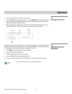 Page 35Vidikron Vision Model 90 Owner’s Operating Manual 4-1 
4.1 
Turning on the Power
1. Turn on the main power switch on the projector.
2. Press the ON button on the remote control -- or the POWER button on the Vision 90 rear 
panel -- to turn on the projector. The vacuum fluorescent display on the Vision 90 rear 
panel briefly displays “Starting Display.” 
3. When the projector is ready for use, the fluorescent display indicates the active source, 
signal format (NTSC or PAL), input resolution and aspect...