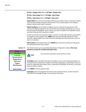 Page 46Operation
4-12 Vidikron Vision Model 90 Owner’s Operating Manual
ISF Day - Display Color: Refer to ISF Night - Display Color. 
ISF Day - Input Image: Refer to ISF Night - Input Image. 
ISF Day - Input Color: Refer to ISF Night - Input Color. 
Output Shift: The controls in the Output Shift menu are similar to those in the Input Position 
menu, except that they change the characteristics of the output signal (so the change is 
visible no matter which input is selected). 
Splash Configure: Use the Splash...