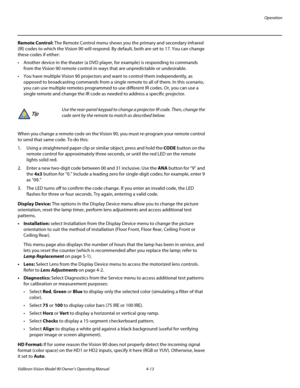 Page 47Operation
Vidikron Vision Model 90 Owner’s Operating Manual 4-13 
Remote Control: The Remote Control menu shows you the primary and secondary infrared 
(IR) codes to which the Vision 90 will respond. By default, both are set to 17. You can change 
these codes if either:
 Another device in the theater (a DVD player, for example) is responding to commands 
from the Vision 90 remote control in ways that are unpredictable or undesirable. 
 You have multiple Vision 90 projectors and want to control them...