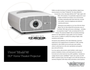 Page 1
Vision™ Model 90
DLP™ Home Theater Projector
Going Beyond Home Theater™
Vidikron proudly introduces our latest high definition digital home 
cinema projector, the Vision™ Model 90. The Vision Model 90 
incorporates a three-chip high definition DLP™ light engine with 
1280 x 720 resolution. It is specifically engineered to excel 
in light-controlled home theater room environments, 
providing outstanding white field uniformity, accurate 
color palette, maximum brightness and enhanced 
contrast...