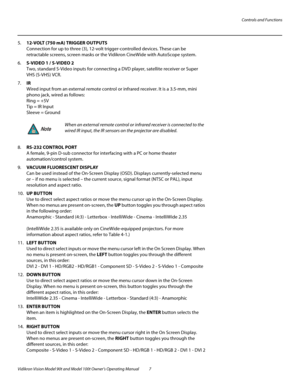 Page 17Controls and Functions
Vidikron Vision Model 90t and Model 100t Owner’s Operating Manual 7 
5.12-VOLT (750 mA) TRIGGER OUTPUTS  
Connection for up to three (3), 12-volt trigger-controlled devices. These can be 
retractable screens, screen masks or the Vidikron CineWide with AutoScope system. 
6.S-VIDEO 1 / S-VIDEO 2 
Two, standard S-Video inputs for connecting a DVD player, satellite receiver or Super 
VHS (S-VHS) VCR. 
7.IR 
Wired input from an external remote control or infrared receiver. It is a...