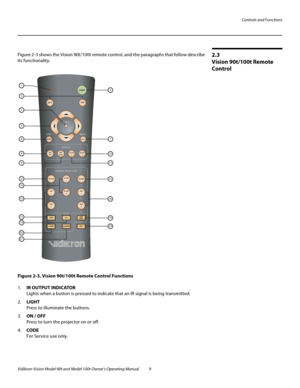 Page 19Controls and Functions
Vidikron Vision Model 90t and Model 100t Owner’s Operating Manual 9 
2.3 
Vision 90t/100t Remote 
Control
Figure 2-3 shows the Vision 90t/100t remote control, and the paragraphs that follow describe 
its functionality.
Figure 2-3. Vision 90t/100t Remote Control Functions
1.IR OUTPUT INDICATOR 
Lights when a button is pressed to indicate that an IR signal is being transmitted.
2.LIGHT  
Press to illuminate the buttons. 
3.ON / OFF 
Press to turn the projector on or off.
4.CODE 
For...