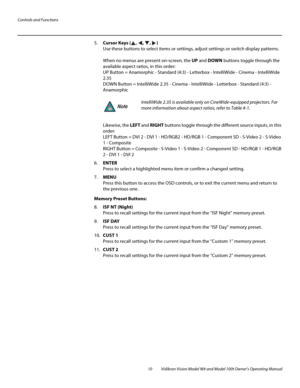 Page 20Controls and Functions
10 Vidikron Vision Model 90t and Model 100t Owner’s Operating Manual
5.Cursor Keys (, , , )  
Use these buttons to select items or settings, adjust settings or switch display patterns. 
 
When no menus are present on-screen, the UP and DOWN buttons toggle through the 
available aspect ratios, in this order: 
 
UP Button = Anamorphic - Standard (4:3) - Letterbox - IntelliWide - Cinema - IntelliWide 
2.35
 
DOWN Button = IntelliWide 2.35 - Cinema - IntelliWide - Letterbox - Standard...