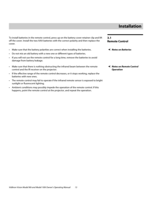Page 23Vidikron Vision Model 90t and Model 100t Owner’s Operating Manual 13 
3.1 
Remote Control
To install batteries in the remote control, press up on the battery cover retainer clip and lift 
off the cover. Install the two AAA batteries with the correct polarity and then replace the 
cover. 
Notes on Batteries Make sure that the battery polarities are correct when installing the batteries.
 Do not mix an old battery with a new one or different types of batteries.
 If you will not use the remote control...