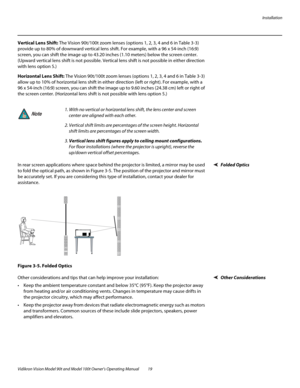 Page 29Installation
Vidikron Vision Model 90t and Model 100t Owner’s Operating Manual 19 
Vertical Lens Shift: The Vision 90t/100t zoom lenses (options 1, 2, 3, 4 and 6 in Table 3-3) 
provide up to 80% of downward vertical lens shift. For example, with a 96 x 54-inch (16:9) 
screen, you can shift the image up to 43.20 inches (1.10
 meters) below the screen center. 
(Upward vertical lens shift is not possible. Vertical lens shift is not possible in either direction 
with lens option 5.)
Horizontal Lens Shift:...