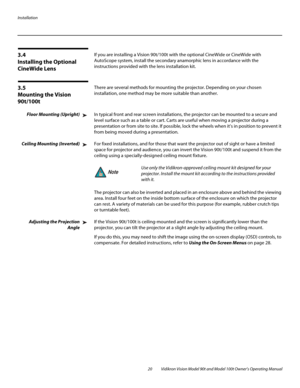 Page 30Installation
20 Vidikron Vision Model 90t and Model 100t Owner’s Operating Manual
3.4 
Installing the Optional 
CineWide Lens
If you are installing a Vision 90t/100t with the optional CineWide or CineWide with 
AutoScope system, install the secondary anamorphic lens in accordance with the 
instructions provided with the lens installation kit. 
3.5 
Mounting the Vision 
90t/100t
There are several methods for mounting the projector. Depending on your chosen 
installation, one method may be more suitable...