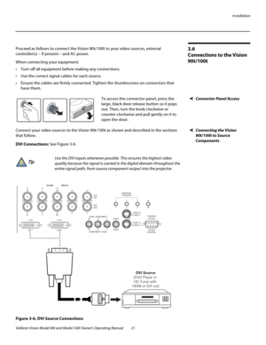 Page 31Installation
Vidikron Vision Model 90t and Model 100t Owner’s Operating Manual 21 
3.6 
Connections to the Vision 
90t/100t
Proceed as follows to connect the Vision 90t/100t to your video sources, external 
controller(s) – if present – and AC power. 
When connecting your equipment:
 Turn off all equipment before making any connections.
 Use the correct signal cables for each source.
 Ensure the cables are firmly connected. Tighten the thumbscrews on connectors that 
have them. 
Connector Panel...