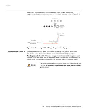 Page 36Installation
26 Vidikron Vision Model 90t and Model 100t Owner’s Operating Manual
If your home theater contains a retractable screen, screen mask or other 12-Volt 
trigger-activated equipment, connect it to a 12-Volt trigger output as shown in 
Figure 3-12. 
Figure 3-12. Connecting a 12-Volt Trigger Output to Other Equipment
Connecting to AC PowerPlug the female end of the power cord into the AC receptacle on the rear of the Vision 
90t/100t (AC 100V ~ 240V). Then, connect the other end to your AC power...