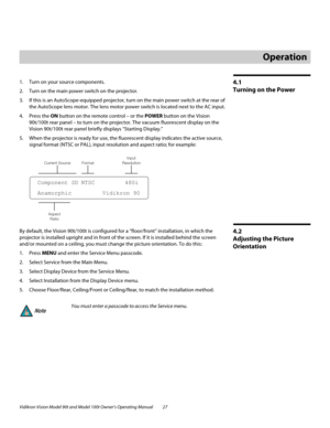 Page 37Vidikron Vision Model 90t and Model 100t Owner’s Operating Manual 27 
4.1 
Turning on the Power
1. Turn on your source components. 
2. Turn on the main power switch on the projector.
3. If this is an AutoScope-equipped projector, turn on the main power switch at the rear of 
the AutoScope lens motor. The lens motor power switch is located next to the AC input. 
4. Press the ON button on the remote control – or the POWER button on the Vision 
90t/100t rear panel – to turn on the projector. The vacuum...