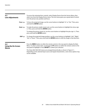 Page 38Operation
28 Vidikron Vision Model 90t and Model 100t Owner’s Operating Manual
4.3 
Lens Adjustments
To access the motorized lens controls, select Display Device from the Service Menu, then 
select Lens from the Display Device menu. The Lens menu gives you a great deal of control 
over the picture size, position and focus: 
FocusTo focus the projected image, use the cursor buttons to highlight “In” or “Out.” Then, press 
and hold the ENTER button.
ZoomTo make the picture smaller (zoom out), use the...