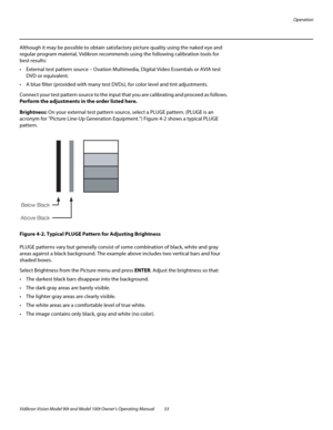 Page 43Operation
Vidikron Vision Model 90t and Model 100t Owner’s Operating Manual 33 
Although it may be possible to obtain satisfactory picture quality using the naked eye and 
regular program material, Vidikron recommends using the following calibration tools for 
best results: 
 External test pattern source – Ovation Multimedia, Digital Video Essentials or AVIA test 
DVD or equivalent.
 A blue filter (provided with many test DVDs), for color level and tint adjustments.
Connect your test pattern source to...