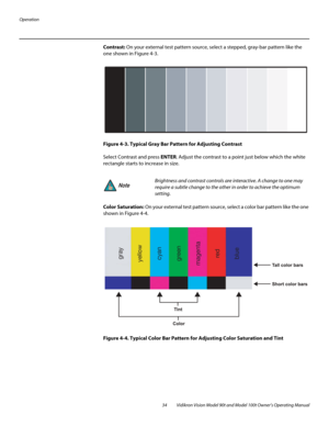 Page 44Operation
34 Vidikron Vision Model 90t and Model 100t Owner’s Operating Manual
Contrast: On your external test pattern source, select a stepped, gray-bar pattern like the 
one shown in 
Figure 4-3. 
Figure 4-3. Typical Gray Bar Pattern for Adjusting Contrast
Select Contrast and press ENTER. Adjust the contrast to a point just below which the white 
rectangle starts to increase in size.
Color Saturation: On your external test pattern source, select a color bar pattern like the one 
shown in 
Figure 4-4....