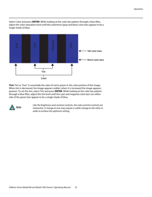 Page 45Operation
Vidikron Vision Model 90t and Model 100t Owner’s Operating Manual 35 
Select Color and press ENTER. While looking at the color bar pattern through a blue filter, 
adjust the color saturation level until the outermost (gray and blue) color bars appear to be a 
single shade of blue: 
Tint: Tint or “hue” is essentially the ratio of red to green in the color portion of the image. 
When tint is decreased, the image appears redder; when it is increased the image appears 
greener. To set the tint,...