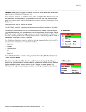 Page 47Operation
Vidikron Vision Model 90t and Model 100t Owner’s Operating Manual 37 
Overscan: Image Overscan pushes the outside edge of the active picture area of the video 
signal out beyond the edge of the display area. 
Some television programs are produced based on the assumption that older television sets 
may not display the outer edges of the broadcast picture area. Over scan effectively trims 
away these inactive, outer edges and enlarges the remaining portion of the image to fill the 
display area....