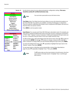 Page 50Operation
40 Vidikron Vision Model 90t and Model 100t Owner’s Operating Manual
Service Use the Service menu to access advanced projector configuration settings. This menu 
should be used by ISF-certified technicians only.
Test Video: Select Test Video from the Service Menu to access the internal test patterns on 
the Vision 90t/100t. Four patterns are available, consisting of white/gray or colored bars. 
These are useful for calibrating other theater source components (DVD player, HD tuner etc.) 
that...
