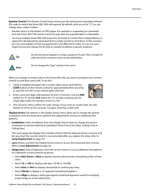 Page 51Operation
Vidikron Vision Model 90t and Model 100t Owner’s Operating Manual 41 
Remote Control: The Remote Control menu shows you the primary and secondary infrared 
(IR) codes to which the Vision 90t/100t will respond. By default, both are set to 17. You can 
change these codes if either:
 Another device in the theater (a DVD player, for example) is responding to commands 
from the Vision 90t/100t remote control in ways that are unpredictable or undesirable. 
 You have multiple Vision 90t/100t...