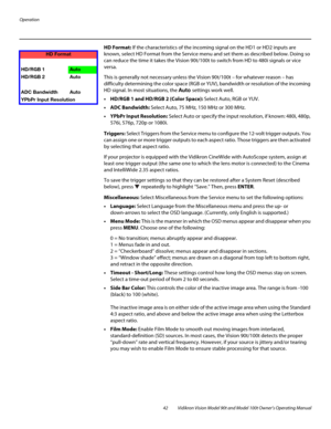 Page 52Operation
42 Vidikron Vision Model 90t and Model 100t Owner’s Operating Manual
HD Format: If the characteristics of the incoming signal on the HD1 or HD2 inputs are 
known, select HD Format from the Service menu and set them as described below. Doing so 
can reduce the time it takes the Vision 90t/100t to switch from HD to 480i signals or vice 
versa. 
This is generally not necessary unless the Vision 90t/100t – for whatever reason – has 
difficulty determining the color space (RGB or YUV), bandwidth or...