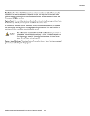 Page 53Operation
Vidikron Vision Model 90t and Model 100t Owner’s Operating Manual 43 
Resolution: The Vision 90t/100t defaults to an output resolution of 720p. When using the 
Vision 90t/100t with a computer or certain HD sources, you may want to force it to use a 
different output resolution. If so, select Resolution from the Service menu and choose one. 
Then, press ENTER to confirm. 
System Reset: To reset ALL projector and controller settings (including image settings) back 
to their factory defaults,...