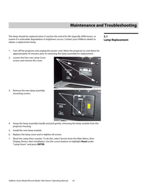 Page 55Vidikron Vision Model 90t and Model 100t Owner’s Operating Manual 45 
5.1 
Lamp Replacement
The lamp should be replaced when it reaches the end of its life (typically 2000 hours), or 
sooner if a noticeable degradation in brightness occurs. Contact your Vidikron dealer to 
obtain a replacement lamp.
1. Turn off the projector and unplug the power cord. Allow the projector to cool down for 
approximately 45 minutes prior to removing the lamp assembly for replacement.
2. Loosen the four rear Lamp Cover...