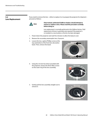 Page 56Maintenance and Troubleshooting
46 Vidikron Vision Model 90t and Model 100t Owner’s Operating Manual
5.2 
Lens Replacement
If you need to remove the lens – either to replace it or to prepare the projector for shipment – 
proceed as follows: 
 
1. Power down the projector and wait five minutes to allow the lamp to cool. 
2. Remove the secondary anamorphic lens, if present. 
3. Loosen the two, captive Phillips screws at the 
top and bottom of the front lens decorative 
bezel. Then, remove the bezel....