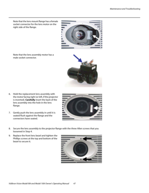 Page 57Maintenance and Troubleshooting
Vidikron Vision Model 90t and Model 100t Owner’s Operating Manual 47 
Note that the lens mount flange has a female 
socket connector for the lens motor on the 
right side of the flange. 
  
 
 
 
 
 
 
 
Note that the lens assembly motor has a 
male socket connector. 
  
 
 
 
 
 
 
 
 
 
 
6. Hold the replacement lens assembly with 
the motor facing right (or left, if the projector 
is inverted). Carefully insert the back of the 
lens assembly into the hole in the lens...