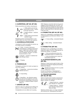Page 5656
NORSKNO
4. KJØREPEDAL (MF 460, MF 480)
Pedal som påvirker den trinnløse transmisjonen.
1. Tråkk pedalen ned med den 
forreste delen av foten – maskin-
en beveger seg forover.
2. Pedalen ubelastet – maskinen 
står stille.
3. Tråkk pedalen ned med hælen 
– maskinen rygger.
Hastigheten justeres med kjørepedalen. Jo mer 
pedalen tråkkes ned, desto fortere går maskinen.
5. GASSREGULATOR/CHOKE
Anordning for å stille inn turtallet for motoren, og 
for å choke motoren ved kaldstart. 
1. Choke – for start av...