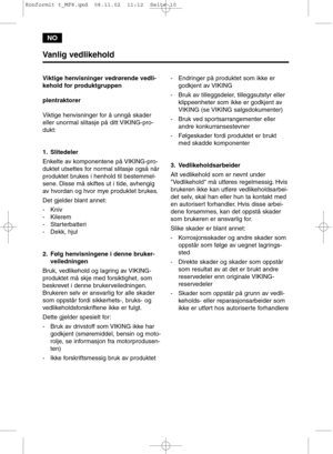 Page 10NO
Vanlig vedlikehold
Viktige henvisninger vedrørende vedli-
kehold for produktgruppen
plentraktorer
Viktige henvisninger for å unngå skader
eller unormal slitasje på ditt VIKING-pro-
dukt:
1. Slitedeler
Enkelte av komponentene på VIKING-pro-
duktet utsettes for normal slitasje også når
produktet brukes i henhold til bestemmel-
sene. Disse må skiftes ut i tide, avhengig
av hvordan og hvor mye produktet brukes.
Det gjelder blant annet:
- Kniv
- Kilerem
- Starterbatteri
- Dekk, hjul
2. Følg henvisningene i...