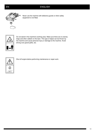 Page 11EN      ENGLISH
Never use the machine with defective guards or when safety
equipment is not fitted.
Do not stand in the machines working area. Make sure there are no stones, 
twigs and other rubbish on the lawn. This type of object can be thrown by 
the machine and cause personal injury or damage to the machine. Avoid 
driving over gravel paths, etc.
Shut off engine before performing maintenance or repair work. 