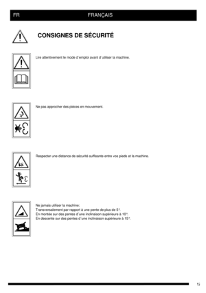 Page 12FR      FRANÇAIS
CONSIGNES DE SÉCURITÉ
Lire attentivement le mode d´emploi avant d´utiliser la machine.
Ne pas approcher des pièces en mouvement.
Respecter une distance de sécurité suffisante entre vos pieds et la machine.
Ne jamais utiliser la machine:
Transversalement par rapport à une pente de plus de 5°.
En montée sur des pentes d´une inclinaison supérieure à 10°.
En descente sur des pentes d´une inclinaison supérieure à 15°. 