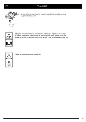 Page 13FR      FRANÇAIS
Ne pas utiliser la machine si les protections sont endommagées ou sans 
équipements de sécurité.
S‘éloigner de la zone de travail de la machine. Vérifier que la pelouse est exempte
de pierres, branches et autres obstac les qui risqueraient d‘être éjectés par la tond
euse et de provoquer des bless ures ou des dégâts. Eviter les sentiers en gravier, etc.
Couper le moteur avant toute intervention. 