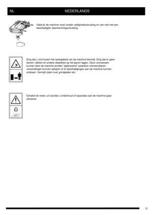 Page 15NL      NEDERLANDS
Gebruik de machine nooit zonder veiligheidsuitrusting en ook niet met een
beschadigde  beschermingsuitrusting.
Zorg dat u zich buiten het werkgebied van de machine bevindt. Zorg dat er geen
stenen, takken en andere obstakels op het gazon liggen. Deze voorwerpen
kunnen door de machine worden gelanceerd waardoor mensen/dieren
verwondingen kunnen oplopen of er beschadigingen aan de machine kunnen
ontstaan. Vermijd rijden over grindpaden etc.
Schakel de motor uit voordat u onderhoud of...