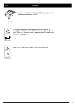 Page 21NO      NORSK
Maskinen må aldri brukes med mangelfull avskjerming eller uten at
sikkerhetsinnretningene er på plass.
Du må ikke ferdes innenfor maskinens arbeidsområde. Kontrollér at 
underlaget som skal bearbeides er fri for stener, kvister og annet. Slikt vil 
kunne kastes ut fra maskinen og føre til skade på person og maskin. Unngå 
å kjøre over grusganger etc.
Stopp motoren får du rengjør, reparerer eller utfører vedlikehold. 