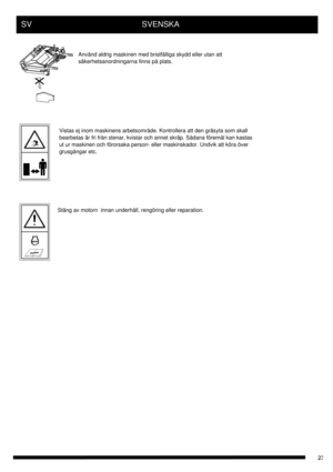 Page 23SV      SVENSKA
Använd aldrig maskinen med bristfälliga skydd eller utan att
säkerhetsanordningarna finns på plats.
Vistas ej inom maskinens arbetsområde. Kontrollera att den gräsyta som skall 
bearbetas är fri från stenar, kvistar och annet skräp. Sådana föremål kan kastas 
ut ur maskinen och förorsaka person- eller maskinskador. Undvik att köra över 
grusgångar etc.
Stäng av motorn  innan underhåll, rengöring eller reparation. 