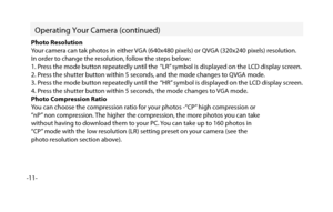 Page 12-11-  
Operating Your Camera (c
ontinued)
Photo Resolution
Your camera can tak photos in either VGA (640x480 pixels) or QVGA (320x240 pixels) resolution.
In order to change the resolution, follow the steps below:
1. Press the mode button repeatedly until the  “LR” symbol is displayed on the LCD display screen.
2. Press the shutter button within 5 seconds, and the mode changes to QVGA mode.
3. Press the mode button repeatedly until the  “HR” symbol is displayed on the LCD display screen.
4. Press the...