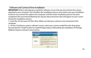 Page 15Software and Camera Driver Installation
-14-
IMPORTANT: Before attempting to install the software, ensure that you do not have the camera 
attached to your computer. This will afect the installation process and could cause your installation 
to fail. Do not connect the cable to the computer until the entire installation process has been 
completed. We recommend following the step by step instructions that will appear on your screen 
during the installation process.
1. Insert the CD into your CD-Rom...