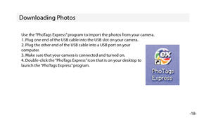 Page 19-18-
Downloading Photos
Use the “PhoTags Express” program to import the photos from your camera.
1. Plug one end of the USB cable into the USB slot on your camera.
2. Plug the other end of the USB cable into a USB port on your
computer.
3. Make sure that your camera is connected and turned on.
4. Double-click the “PhoTags Express” icon that is on your desktop to
launch the “PhoTags Express” program. 