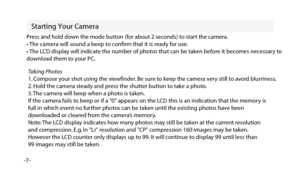 Page 8Starting Your Camera
-7-Press and hold down the mode button (for about 2 seconds) to start the camera.
• The camera will sound a beep to conﬁrm that it is ready for use.
• The LCD display will indicate the number of photos that can be taken before it becomes necessary to 
download them to your PC.
Taking Photos
1. Compose your shot using the viewfinder. Be sure to keep the camera very still to avoid blurriness.
2. Hold the camera steady and press the shutter button to take a photo.
3. The camera will...