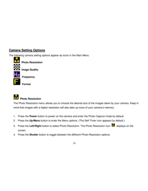 Page 11  
  10 
Camera Setting Options 
The following camera setting options appear as icons in the Main Menu: 
  Photo Resolution 
  Image Quality 
  Frequency 
  Format    
  Photo Resolution 
The Photo Resolution menu allows you to choose the desired size of the images taken by your camera. Keep in 
mind that images with a higher resolution will also take up more of your camera‟s memory. 
 
1. Press the Power button to power on the camera and enter the Photo Capture mode by default. 
2. Press the Up/Menu...