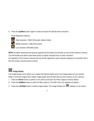 Page 12  
  11 
5. Press the Up/Menu button again to select and save the desired photo resolution.  
 
Photo Resolution Options: 
  High resolution (1600x1200 pixels, default mode).  
  Middle resolution (1280x1024 pixels). 
  Low resolution (640x480 pixels). 
                                        NOTE: At higher resolutions the pictures captured will be clearer but will take up more of the camera‟s memory. 
You will therefore be able to take fewer photos at higher resolution than at lower resolution.  
An...