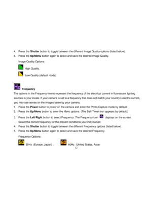 Page 13  
  12 
4. Press the Shutter button to toggle between the different Image Quality options (listed below).  
5. Press the Up/Menu button again to select and save the desired Image Quality.   Image Quality Options: 
  High Quality. 
  Low Quality (default mode) 
 
  Frequency 
The options in the Frequency menu represent the frequency of the electrical current in fluorescent lighting 
sources in your locale. If your camera is set to a frequency that does not match your country‟s electric current, 
you may...
