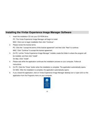 Page 19  
  18 
Installing the Vivitar Experience Image Manager Software   1. Insert the installation CD into your CD-ROM drive.  
PC: The Vivitar Experience Image Manager will begin to install.  
MAC: Click icon to begin installation then click “Continue”. 
2. Please review the license terms. 
PC: Click the “I accept the terms of this license agreement” and then click “Next” to continue. 
MAC: Click “Continue” to accept the license agreement. 
3. On PC: Let the “Vivitar Experience Image Manager” installer...