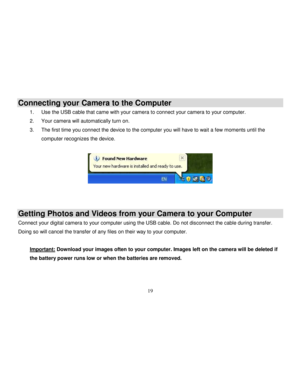 Page 20  
  19 
Connecting your Camera to the Computer 
1. Use the USB cable that came with your camera to connect your camera to your computer. 
2. Your camera will automatically turn on. 
3. The first time you connect the device to the computer you will have to wait a few moments until the 
computer recognizes the device. 
 
    
Getting Photos and Videos from your Camera to your Computer 
Connect your digital camera to your computer using the USB cable. Do not disconnect the cable during transfer. 
Doing so...