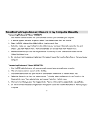 Page 23  
  22 
Transferring Images from my Camera to my Computer Manually 
Transferring Photos and Videos: WINDOWS 
1. Use the USB cable that came with your camera to connect your camera to your computer. 
2. A window appears with a list of options, select “Open folder to view files” and click OK. 
3. Open the DCIM folder and the folder inside to view the media files. 
4. Select the media and copy the files from this folder into your computer. Optionally, select the files and 
choose Copy from the Edit menu....