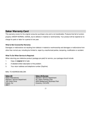 Page 24  
  23 
Sakar Warranty Card 
This warranty covers for the original consumer purchaser only and is not transferable. Products that fail to function 
properly UNDER NORMAL USAGE, due to defects in material or workmanship. Your product will be repaired at no 
charge for parts or labor for a period of one year. 
 
What Is Not Covered By Warranty: 
Damages or malfunctions not resulting from defects in material or workmanship and damages or malfunctions from 
other than normal use, including but limited to,...