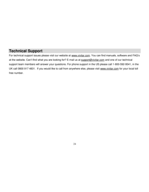 Page 25  
  24 
Technical Support 
For technical support issues please visit our website at www.vivitar.com. You can find manuals, software and FAQ‟s 
at the website. Can‟t find what you are looking for? E-mail us at support@vivitar.com and one of our technical 
support team members will answer your questions. For phone support in the US please call 1-800-592-9541, in the 
UK call 0800 917 4831.  If you would like to call from anywhere else, please visit www.vivitar.com for your local toll 
free number.    